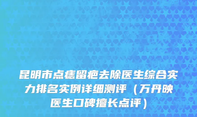 昆明市点痣留疤去除医生综合实力排名实例详细测评（万丹映医生口碑擅长点评）