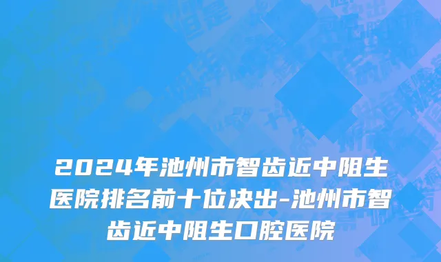 2024年池州市智齿近中阻生医院排名前十位决出-池州市智齿近中阻生口腔医院