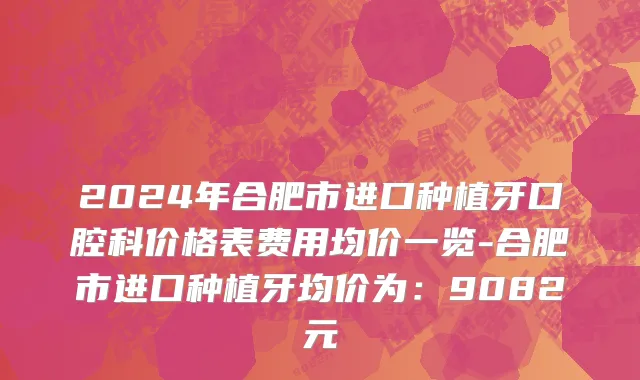 2024年合肥市进口种植牙口腔科价格表费用均价一览-合肥市进口种植牙均价为：9082元