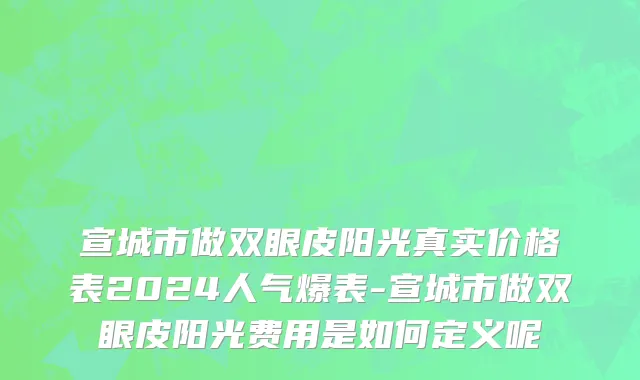 宣城市做双眼皮阳光真实价格表2024人气爆表-宣城市做双眼皮阳光费用是如何定义呢