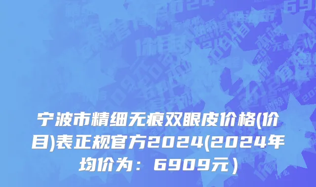 宁波市精细无痕双眼皮价格(价目)表正规官方2024(2024年均价为：6909元）
