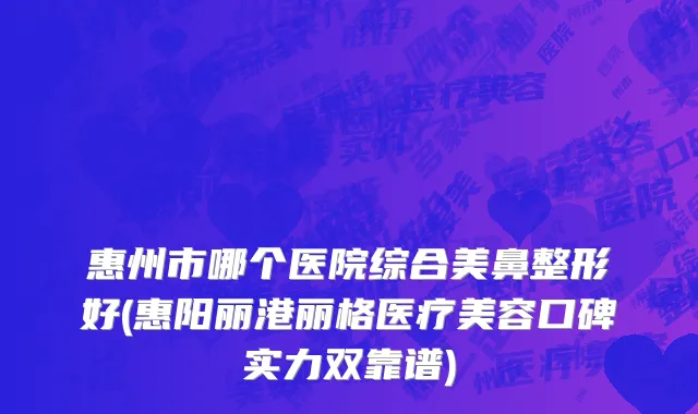 惠州市哪个医院综合美鼻整形好(惠阳丽港丽格医疗美容口碑实力双靠谱)