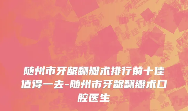 随州市牙龈翻瓣术排行前十佳值得一去-随州市牙龈翻瓣术口腔医生