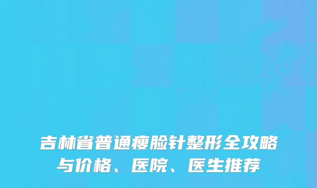 吉林省普通瘦脸针整形全攻略与价格、医院、医生推荐