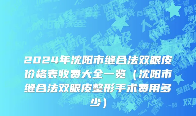 2024年沈阳市缝合法双眼皮价格表收费大全一览（沈阳市缝合法双眼皮整形手术费用多少）