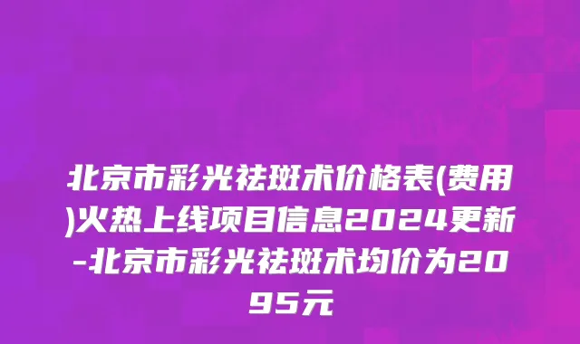 北京市彩光祛斑术价格表(费用)火热上线项目信息2024更新-北京市彩光祛斑术均价为2095元