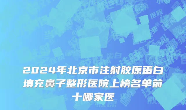 2024年北京市注射胶原蛋白填充鼻子整形医院上榜名单前十哪家医