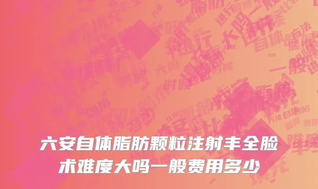 六安自体脂肪颗粒注射丰全脸术难度大吗一般费用多少