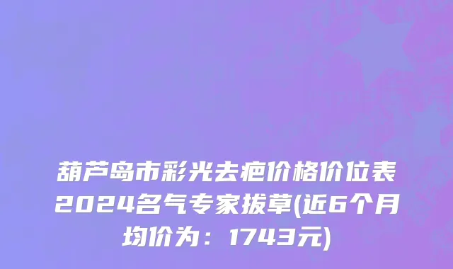 葫芦岛市彩光去疤价格价位表2024名气专家拔草(近6个月均价为：1743元)