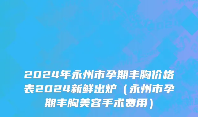 2024年永州市孕期丰胸价格表2024新鲜出炉（永州市孕期丰胸美容手术费用）