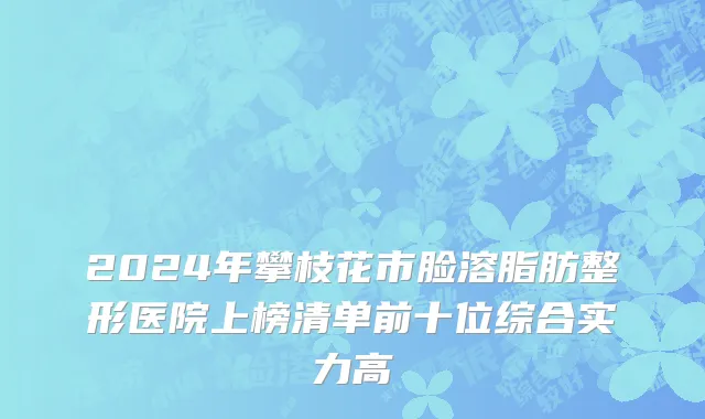 2024年攀枝花市脸溶脂肪整形医院上榜清单前十位综合实力高
