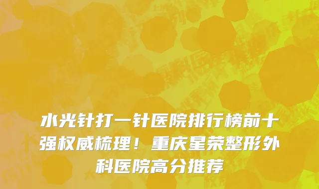 水光针打一针医院排行榜前十强权威梳理!重庆星荣整形外科医院高分推荐