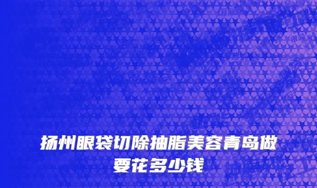 扬州眼袋切除抽脂美容青岛做要花多少钱