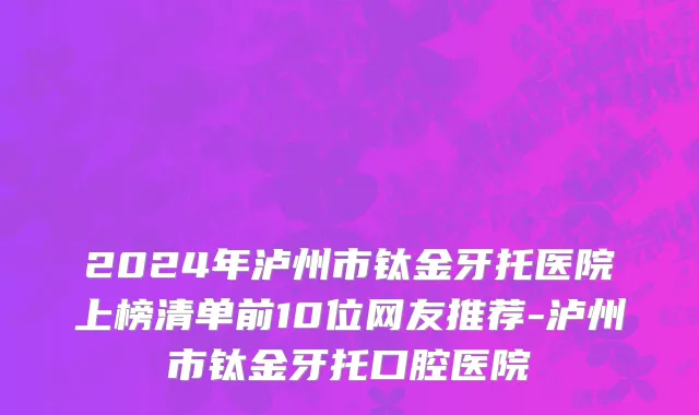 2024年泸州市钛金牙托医院上榜清单前10位网友推荐-泸州市钛金牙托口腔医院
