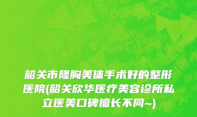 韶关市隆胸美体手术好的整形医院(韶关欣华医疗美容诊所私立医美口碑擅长不同~)