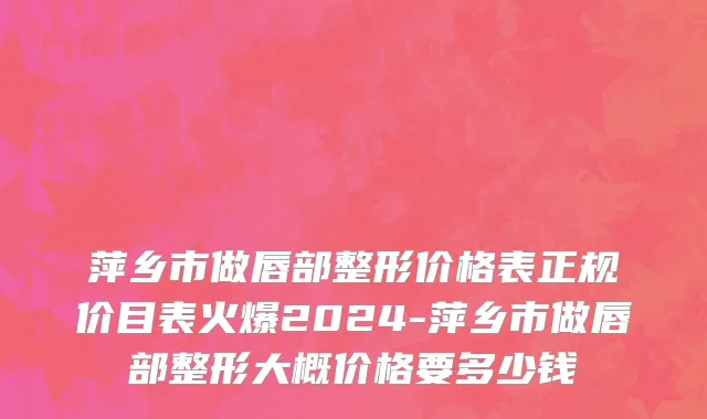 萍乡市做唇部整形价格表正规价目表火爆2024-萍乡市做唇部整形大概价格要多少钱