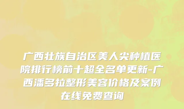 广西壮族自治区美人尖种植医院排行榜前十超全名单更新-广西潘多拉整形美容价格及案例在线免费查询