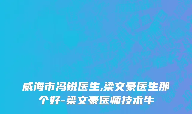 威海市冯锐医生,梁文豪医生那个好-梁文豪医师技术牛