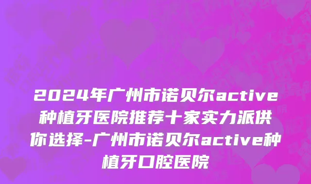 2024年广州市诺贝尔active种植牙医院推荐十家实力派供你选择-广州市诺贝尔active种植牙口腔医院