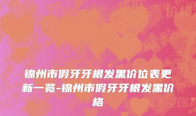 锦州市假牙牙根发黑价位表更新一览-锦州市假牙牙根发黑价格