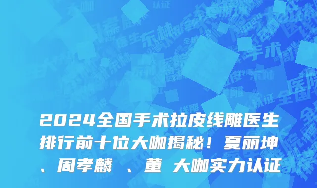 2024全国手术拉皮线雕医生排行前十位大咖揭秘！夏丽坤、周孝麟 、董灜大咖实力认证
