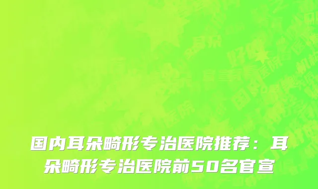 国内耳朵畸形专治医院推荐：耳朵畸形专治医院前50名官宣