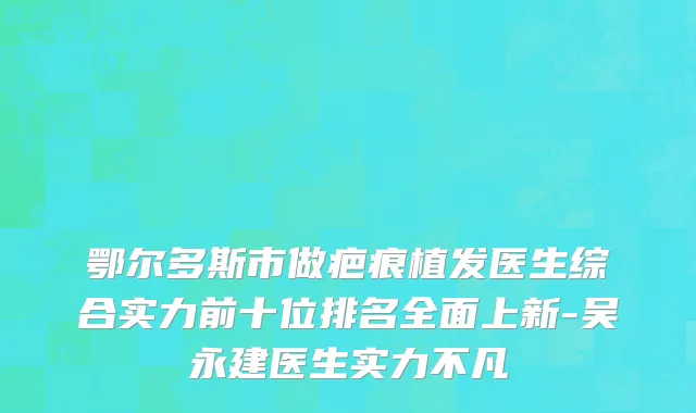 鄂尔多斯市做疤痕植发医生综合实力前十位排名全面上新-吴永建医生实力不凡