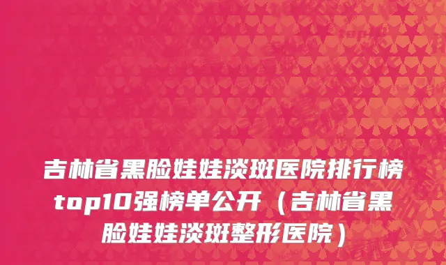 吉林省黑脸娃娃淡斑医院排行榜top10强榜单公开（吉林省黑脸娃娃淡斑整形医院）