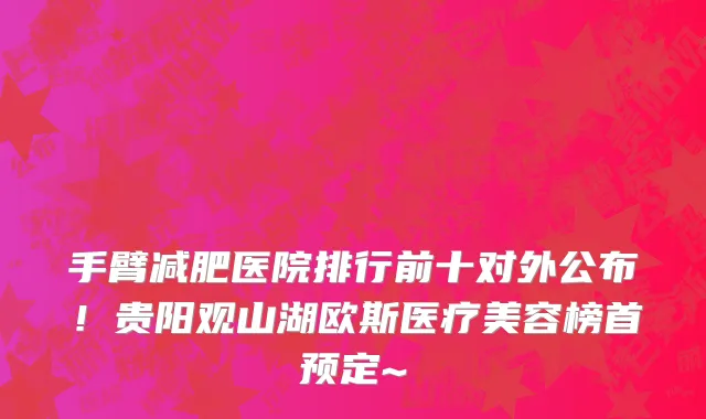 手臂减肥医院排行前十对外公布！贵阳观山湖欧斯医疗美容榜首预定~