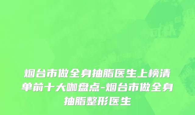 烟台市做全身抽脂医生上榜清单前十大咖盘点-烟台市做全身抽脂整形医生