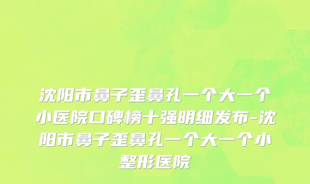 沈阳市鼻子歪鼻孔一个大一个小医院口碑榜十强明细发布-沈阳市鼻子歪鼻孔一个大一个小整形医院