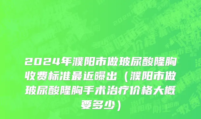 2024年濮阳市做玻尿酸隆胸收费标准最近曝出（濮阳市做玻尿酸隆胸手术治疗价格大概要多少）