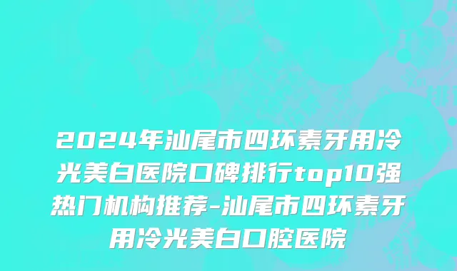 2024年汕尾市四环素牙用冷光美白医院口碑排行top10强热门机构推荐-汕尾市四环素牙用冷光美白口腔医院