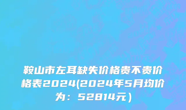 鞍山市左耳缺失价格贵不贵价格表2024(2024年5月均价为：52814元）