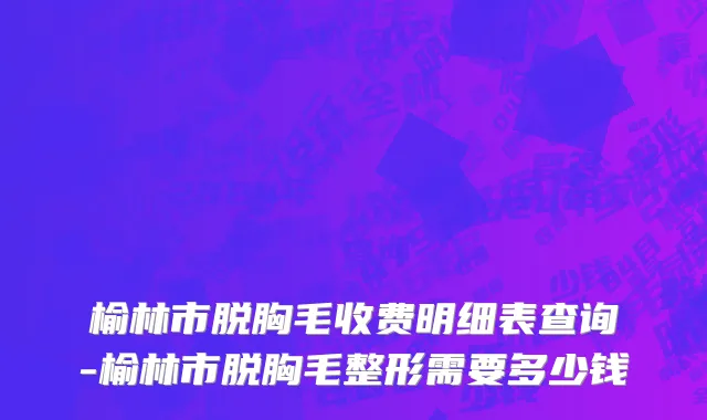 榆林市脱胸毛收费明细表查询-榆林市脱胸毛整形需要多少钱