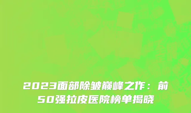 2023面部除皱巅峰之作:前50强拉皮医院榜单揭晓