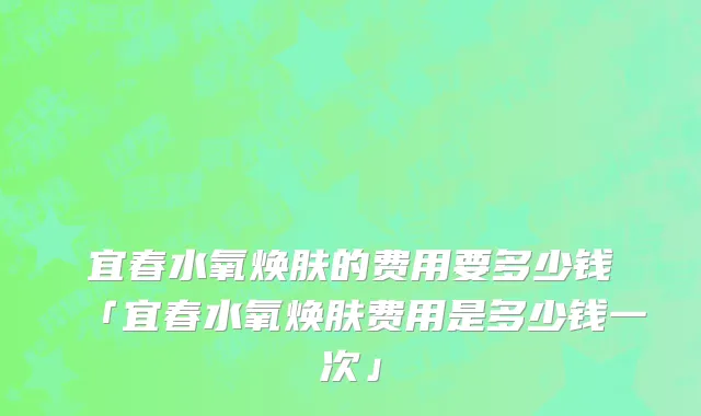 宜春水氧焕肤的费用要多少钱「宜春水氧焕肤费用是多少钱一次」
