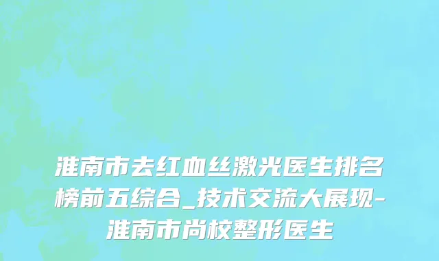 淮南市去红血丝激光医生排名榜前五综合_技术交流大展现-淮南市尚校整形医生
