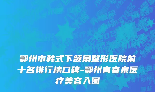 鄂州市韩式下颌角整形医院前十名排行榜口碑-鄂州青春泉医疗美容入围