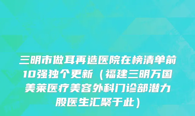三明市做耳再造医院在榜清单前10强独个更新（福建三明万国美莱医疗美容外科门诊部潜力股医生汇聚于此）