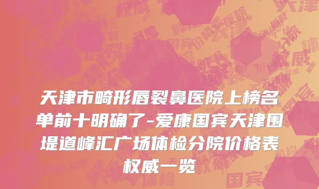 天津市畸形唇裂鼻医院上榜名单前十明确了-爱康国宾天津围堤道峰汇广场体检分院价格表权威一览