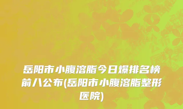 岳阳市小腹溶脂今日爆排名榜前八公布(岳阳市小腹溶脂整形医院)