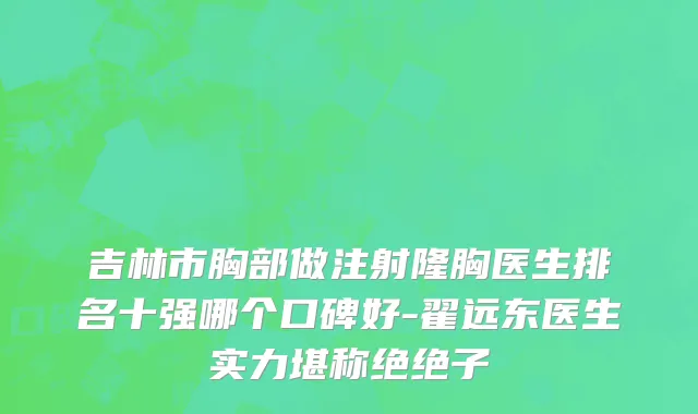 吉林市胸部做注射隆胸医生排名十强哪个口碑好-翟远东医生实力堪称绝绝子