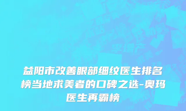 益阳市改善眼部细纹医生排名榜当地求美者的口碑之选-奥玛医生再霸榜