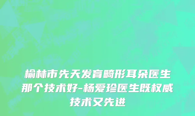 榆林市先天发育畸形耳朵医生那个技术好-杨爱珍医生既权威技术又先进