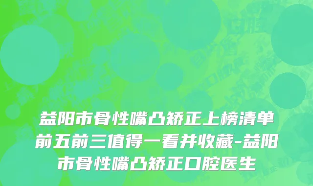 益阳市骨性嘴凸矫正上榜清单前五前三值得一看并收藏-益阳市骨性嘴凸矫正口腔医生