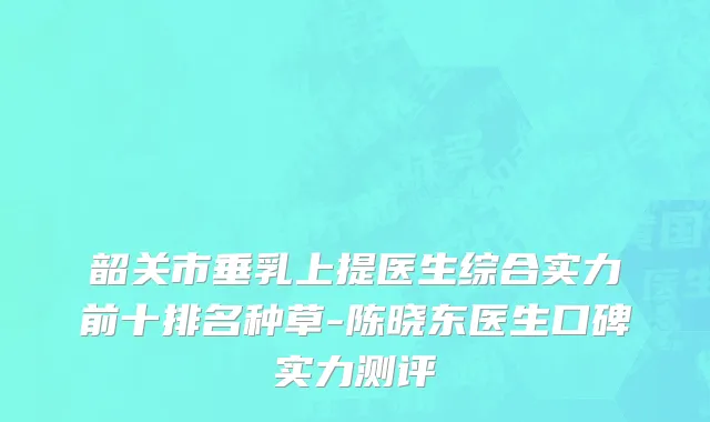 韶关市垂乳上提医生综合实力前十排名种草-陈晓东医生口碑实力测评