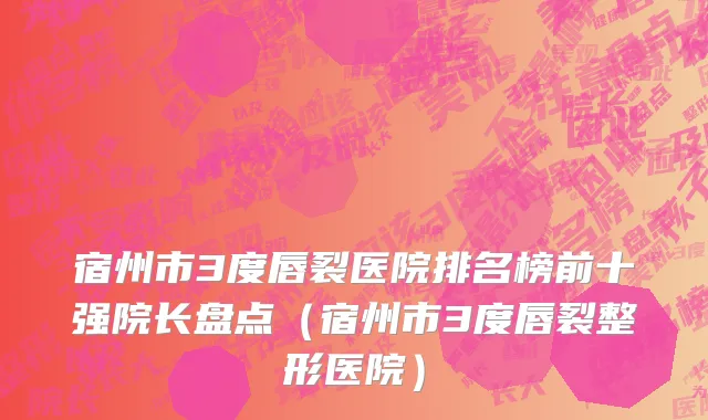 宿州市3度唇裂医院排名榜前十强院长盘点（宿州市3度唇裂整形医院）