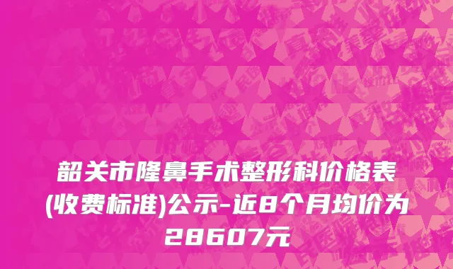 韶关市隆鼻手术整形科价格表(收费标准)公示-近8个月均价为28607元