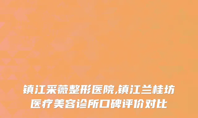 镇江采薇整形医院,镇江兰桂坊医疗美容诊所口碑评价对比